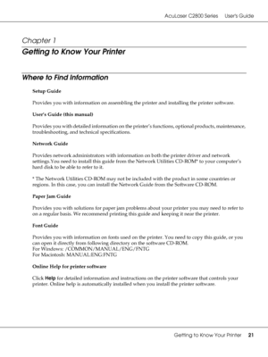 Page 21AcuLaser C2800 Series Users Guide
Getting to Know Your Printer21
Chapter 1 
Getting to Know Your Printer
Where to Find Information
Setup Guide
Provides you with information on assembling the printer and installing the printer software.
User’s Guide (this manual)
Provides you with detailed information on the printer’s functions, optional products, maintenance, 
troubleshooting, and technical specifications.
Network Guide
Provides network administrators with information on both the printer driver and...