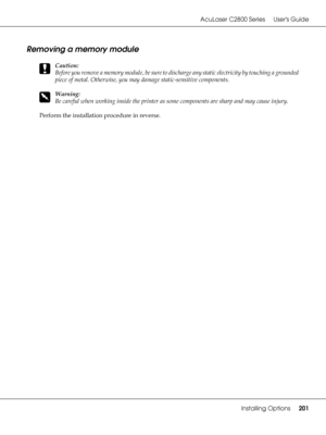 Page 201AcuLaser C2800 Series Users Guide
Installing Options201
Removing a memory module
c
Caution:
Before you remove a memory module, be sure to discharge any static electricity by touching a grounded 
piece of metal. Otherwise, you may damage static-sensitive components.
w
Warning:
Be careful when working inside the printer as some components are sharp and may cause injury.
Perform the installation procedure in reverse.
 