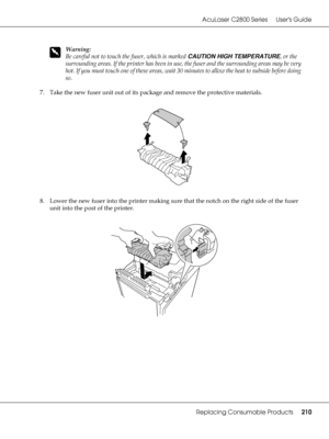 Page 210AcuLaser C2800 Series Users Guide
Replacing Consumable Products210
w
Warning:
Be careful not to touch the fuser, which is marked CAUTION HIGH TEMPERATURE, or the 
surrounding areas. If the printer has been in use, the fuser and the surrounding areas may be very 
hot. If you must touch one of these areas, wait 30 minutes to allow the heat to subside before doing 
so.
7. Take the new fuser unit out of its package and remove the protective materials.
8. Lower the new fuser into the printer making sure that...