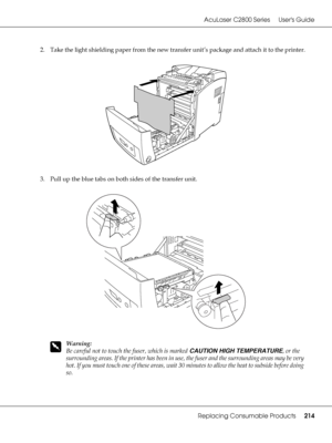 Page 214AcuLaser C2800 Series Users Guide
Replacing Consumable Products214
2. Take the light shielding paper from the new transfer unit’s package and attach it to the printer.
3. Pull up the blue tabs on both sides of the transfer unit.
w
Warning:
Be careful not to touch the fuser, which is marked CAUTION HIGH TEMPERATURE, or the 
surrounding areas. If the printer has been in use, the fuser and the surrounding areas may be very 
hot. If you must touch one of these areas, wait 30 minutes to allow the heat to...