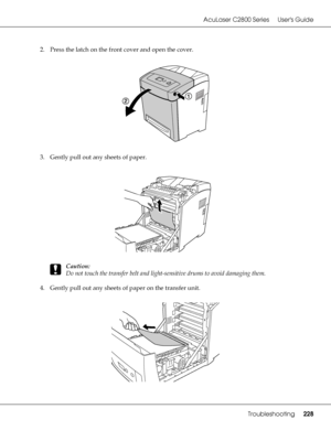 Page 228AcuLaser C2800 Series Users Guide
Troubleshooting228
2. Press the latch on the front cover and open the cover.
3. Gently pull out any sheets of paper.
c
Caution:
Do not touch the transfer belt and light-sensitive drums to avoid damaging them.
4. Gently pull out any sheets of paper on the transfer unit.
 