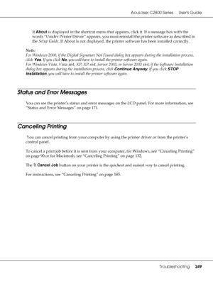 Page 249AcuLaser C2800 Series Users Guide
Troubleshooting249
If About is displayed in the shortcut menu that appears, click it. If a message box with the 
words “Unidrv Printer Driver” appears, you must reinstall the printer software as described in 
the Setup Guide. If About is not displayed, the printer software has been installed correctly.
Note:
For Windows 2000, if the Digital Signature Not Found dialog box appears during the installation process, 
click Yes. If you click No, you will have to install the...