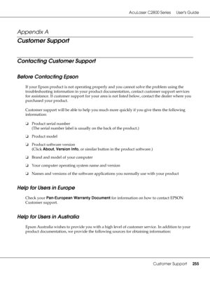 Page 255AcuLaser C2800 Series Users Guide
Customer Support255
Appendix A 
Customer Support
Contacting Customer Support
Before Contacting Epson
If your Epson product is not operating properly and you cannot solve the problem using the 
troubleshooting information in your product documentation, contact customer support services 
for assistance. If customer support for your area is not listed below, contact the dealer where you 
purchased your product.
Customer support will be able to help you much more quickly if...