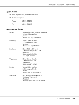 Page 258AcuLaser C2800 Series Users Guide
Customer Support258
Epson Hotline
❏Sales enquiries and product information
❏Technical support
Epson Service Center
Phone (62) 21-572 4350
Fax (62) 21-572 4357
Jakarta Mangga Dua Mall 3rd floor No 3A/B
Jl. Arteri Mangga Dua,
Jakarta
Phone/Fax: (62) 21-62301104
Bandung Lippo Center 8th floor
Jl. Gatot Subroto No.2
Bandung
Phone/Fax: (62) 22-7303766
Surabaya Hitech Mall lt IIB No. 12
Jl. Kusuma Bangsa 116 – 118
Surabaya
Phone: (62) 31-5355035
Fax: (62)31-5477837
Yogyakarta...