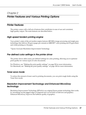 Page 27AcuLaser C2800 Series Users Guide
Printer Features and Various Printing Options27
Chapter 2 
Printer Features and Various Printing Options
Printer Features
The printer comes with a full set of features that contributes to ease of use and consistent, 
high-quality output. The main features are described below.
High-speed tandem printing engine
Your printer’s state-of-the-art tandem engine features 400 MHz image processing and single-pass 
technology that delivers 20 ppm (pages per minute) at 4800 RIT*...