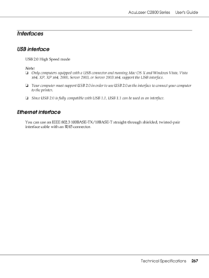 Page 267AcuLaser C2800 Series Users Guide
Technical Specifications267
Interfaces
USB interface
USB 2.0 High Speed mode
Note:
❏Only computers equipped with a USB connector and running Mac OS X and Windows Vista, Vista 
x64, XP, XP x64, 2000, Server 2003, or Server 2003 x64, support the USB interface.
❏Your computer must support USB 2.0 in order to use USB 2.0 as the interface to connect your computer 
to the printer.
❏Since USB 2.0 is fully compatible with USB 1.1, USB 1.1 can be used as an interface.
Ethernet...