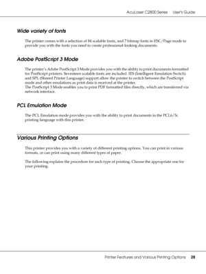 Page 28AcuLaser C2800 Series Users Guide
Printer Features and Various Printing Options28
Wide variety of fonts
The printer comes with a selection of 84 scalable fonts, and 7 bitmap fonts in ESC/Page mode to 
provide you with the fonts you need to create professional-looking documents.
Adobe PostScript 3 Mode
The printer’s Adobe PostScript 3 Mode provides you with the ability to print documents formatted 
for PostScript printers. Seventeen scalable fonts are included. IES (Intelligent Emulation Switch) 
and SPL...