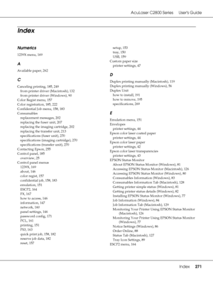 Page 271AcuLaser C2800 Series Users Guide
Index271
Numerics
1239X menu, 169
A
Available paper, 262
C
Canceling printing, 185, 249
from printer driver (Macintosh)
, 132
from printer driver (Windows)
, 90
Color Regist menu
, 157
Color registration
, 185, 222
Confidential Job menu
, 158, 183
Consumables
replacement messages
, 202
replacing the fuser unit
, 207
replacing the imaging cartridge
, 202
replacing the transfer unit
, 213
specifications (fuser unit)
, 270
specifications (imaging cartridge)
, 270...