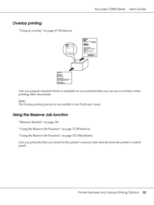 Page 32AcuLaser C2800 Series Users Guide
Printer Features and Various Printing Options32
Overlay printing
“Using an overlay” on page 67 (Windows)
Lets you prepare standard forms or template on your printout that you can use as overlays when 
printing other documents.
Note:
The Overlay printing function is not available in the PostScript 3 mode.
Using the Reserve Job function
“Memory Module” on page 196
“Using the Reserve Job Function” on page 72 (Windows)
“Using the Reserve Job Function” on page 121...