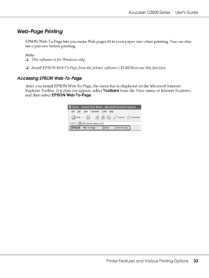 Page 33AcuLaser C2800 Series Users Guide
Printer Features and Various Printing Options33
Web-Page Printing
EPSON Web-To-Page lets you make Web pages fit to your paper size when printing. You can also 
see a preview before printing.
Note:
❏This software is for Windows only.
❏Install EPSON Web-To-Page from the printer software CD-ROM to use this function.
Accessing EPSON Web-To-Page
After you install EPSON Web-To-Page, the menu bar is displayed on the Microsoft Internet 
Explorer Toolbar. If it does not appear,...