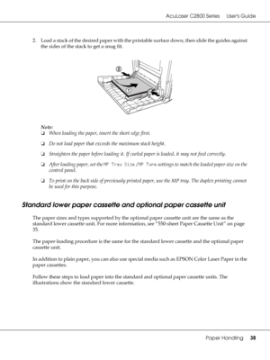 Page 38AcuLaser C2800 Series Users Guide
Paper Handling38
2. Load a stack of the desired paper with the printable surface down, then slide the guides against 
the sides of the stack to get a snug fit.
Note:
❏When loading the paper, insert the short edge first.
❏Do not load paper that exceeds the maximum stack height.
❏Straighten the paper before loading it. If curled paper is loaded, it may not feed correctly.
❏After loading paper, set the MP Tray Size / MP Type settings to match the loaded paper size on the...