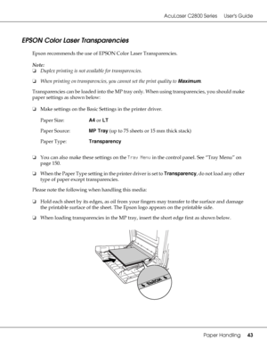 Page 43AcuLaser C2800 Series Users Guide
Paper Handling43
EPSON Color Laser Transparencies
Epson recommends the use of EPSON Color Laser Transparencies.
Note:
❏Duplex printing is not available for transparencies.
❏When printing on transparencies, you cannot set the print quality to Maximum.
Transparencies can be loaded into the MP tray only. When using transparencies, you should make 
paper settings as shown below:
❏Make settings on the Basic Settings in the printer driver.
❏You can also make these settings on...