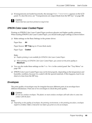Page 44AcuLaser C2800 Series Users Guide
Paper Handling44
❏If transparencies are loaded incorrectly, the message Check Transparency appears on the LCD 
panel. To clear the error, see “Transparencies are output blank from the MP tray” on page 240. 
c
Caution:
Sheets that have just been printed on may be hot.
EPSON Color Laser Coated Paper
Printing on EPSON Color Laser Coated Paper produces glossier and higher quality printouts. 
When loading EPSON Color Laser Coated Paper, you should make paper settings as shown...