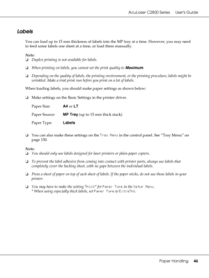Page 46AcuLaser C2800 Series Users Guide
Paper Handling46
Labels
You can load up to 15 mm thickness of labels into the MP tray at a time. However, you may need 
to feed some labels one sheet at a time, or load them manually.
Note:
❏Duplex printing is not available for labels.
❏When printing on labels, you cannot set the print quality to Maximum.
❏Depending on the quality of labels, the printing environment, or the printing procedure, labels might be 
wrinkled. Make a trial print run before you print on a lot of...