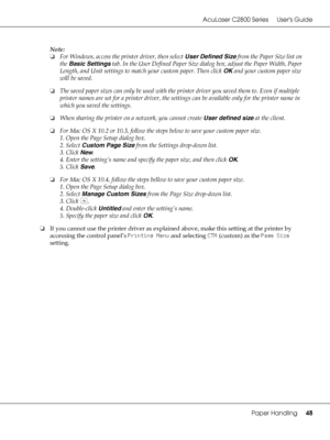 Page 48AcuLaser C2800 Series Users Guide
Paper Handling48
Note:
❏For Windows, access the printer driver, then select User Defined Size from the Paper Size list on 
the Basic Settings tab. In the User Defined Paper Size dialog box, adjust the Paper Width, Paper 
Length, and Unit settings to match your custom paper. Then click OK and your custom paper size 
will be saved.
❏The saved paper sizes can only be used with the printer driver you saved them to. Even if multiple 
printer names are set for a printer...