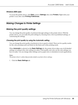 Page 50AcuLaser C2800 Series Users Guide
Using the Printer Software with Windows50
Windows 2000 users
To access the printer driver, click Start, point to Settings, then click Printers. Right-click your 
printer’s icon, then click Printing Preferences.
Making Changes to Printer Settings
Making the print quality settings
You can change the print quality of printouts through settings in the printer driver. With the 
printer driver, you can make the print settings by choosing from a list of predefined settings, or...