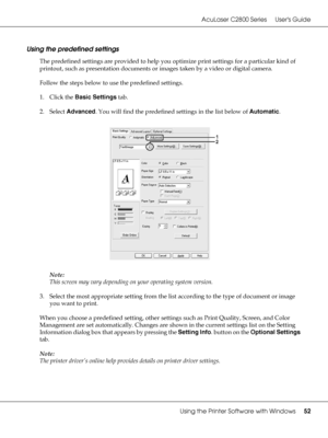 Page 52AcuLaser C2800 Series Users Guide
Using the Printer Software with Windows52
Using the predefined settings 
The predefined settings are provided to help you optimize print settings for a particular kind of 
printout, such as presentation documents or images taken by a video or digital camera.
Follow the steps below to use the predefined settings.
1. Click the Basic Settings tab.
2. Select Advanced. You will find the predefined settings in the list below of Automatic.
Note:
This screen may vary depending...