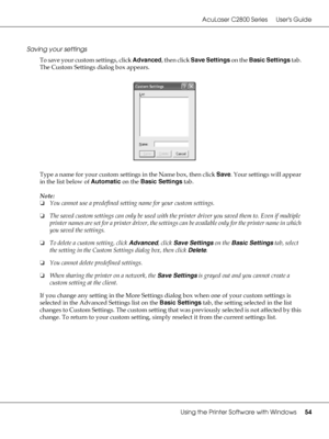 Page 54AcuLaser C2800 Series Users Guide
Using the Printer Software with Windows54
Saving your settings
To save your custom settings, click Advanced, then click Save Settings on the Basic Settings tab. 
The Custom Settings dialog box appears.
Type a name for your custom settings in the Name box, then click Save. Your settings will appear 
in the list below of Automatic on the Basic Settings tab.
Note:
❏You cannot use a predefined setting name for your custom settings.
❏The saved custom settings can only be used...