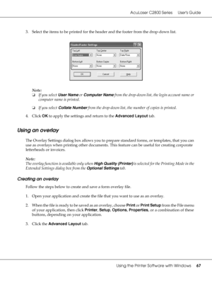 Page 67AcuLaser C2800 Series Users Guide
Using the Printer Software with Windows67
3. Select the items to be printed for the header and the footer from the drop-down list.
Note:
❏If you select User Name or Computer Name from the drop-down list, the login account name or 
computer name is printed.
❏If you select Collate Number from the drop-down list, the number of copies is printed.
4. Click OK to apply the settings and return to the Advanced Layout tab.
Using an overlay
The Overlay Settings dialog box allows...