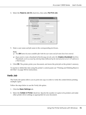 Page 74AcuLaser C2800 Series Users Guide
Using the Printer Software with Windows74
4. Select the Reserve Job On check box, then select Re-Print Job.
5. Enter a user name and job name in the corresponding text boxes. 
Note:
❏The OK button becomes available after both the user name and job name have been entered.
❏If you want to create a thumbnail of the first page of a job, select the Create a thumbnail check box. 
Thumbnails can be accessed by entering http:// followed by the internal print server’s IP address...