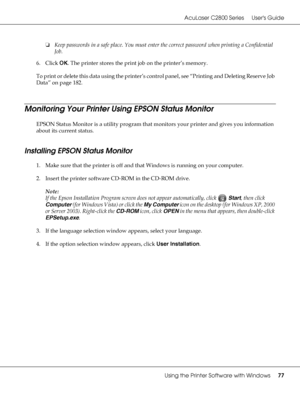 Page 77AcuLaser C2800 Series Users Guide
Using the Printer Software with Windows77
❏Keep passwords in a safe place. You must enter the correct password when printing a Confidential 
Job.
6. Click OK. The printer stores the print job on the printer’s memory.
To print or delete this data using the printer’s control panel, see “Printing and Deleting Reserve Job 
Data” on page 182.
Monitoring Your Printer Using EPSON Status Monitor
EPSON Status Monitor is a utility program that monitors your printer and gives you...