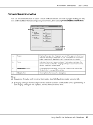 Page 83AcuLaser C2800 Series Users Guide
Using the Printer Software with Windows83
Consumables Information
You can obtain information on paper sources and consumable products by right-clicking the tray 
icon on the taskbar, then selecting your printer name, then clicking Consumables Information.
Note:
❏You can see the status of the printer or information about jobs by clicking on the respective tab.
❏If imaging cartridges that are not genuine are used, the level bars to indicate the service life remaining in...