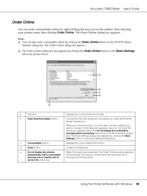 Page 88AcuLaser C2800 Series Users Guide
Using the Printer Software with Windows88
Order Online
You can order consumables online by right-clicking the tray icon on the taskbar, then selecting 
your printer name, then clicking Order Online. The Order Online dialog box appears.
Note:
❏You can also order consumables online by clicking the Order Online button on the EPSON Status 
Monitor dialog box. The Order Online dialog box appears.
❏The Order Online dialog box also appears by clicking the Order Online button on...