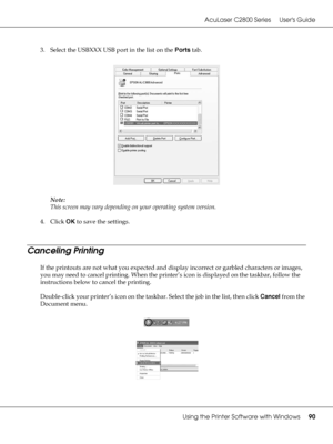 Page 90AcuLaser C2800 Series Users Guide
Using the Printer Software with Windows90
3. Select the USBXXX USB port in the list on the Ports tab.
Note:
This screen may vary depending on your operating system version.
4. Click OK to save the settings.
Canceling Printing
If the printouts are not what you expected and display incorrect or garbled characters or images, 
you may need to cancel printing. When the printer’s icon is displayed on the taskbar, follow the 
instructions below to cancel the printing....