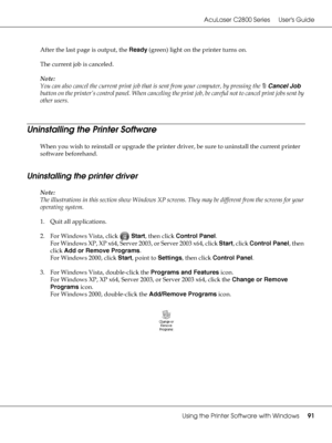 Page 91AcuLaser C2800 Series Users Guide
Using the Printer Software with Windows91
After the last page is output, the Ready (green) light on the printer turns on.
The current job is canceled.
Note:
You can also cancel the current print job that is sent from your computer, by pressing the +Cancel Job 
button on the printer’s control panel. When canceling the print job, be careful not to cancel print jobs sent by 
other users.
Uninstalling the Printer Software
When you wish to reinstall or upgrade the printer...