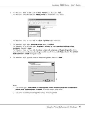 Page 99AcuLaser C2800 Series Users Guide
Using the Printer Software with Windows99
2. For Windows 2000, double-click the Add Printer icon, then click Next.
For Windows XP or XP x64 click Add a printer in the Printer Tasks menu.
For Windows Vista or Vista x64, click Add a printer in the menu bar.
3. For Windows 2000, select Network printer, then click Next.
For Windows XP or XP x64, select A network printer, or a printer attached to another 
computer, then click Next.
For Windows Vista or Vista x64, click Add a...