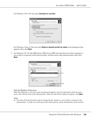 Page 100AcuLaser C2800 Series Users Guide
Using the Printer Software with Windows100
For Windows XP or XP x64, select Browse for a printer.
For Windows Vista or Vista x64, click Select a shared printer by name in the dialog box that 
appears, then click Next.
5. For Windows XP, XP x64, 2000, Server 2003, Server 2003 x64, click the icon of the computer or 
server that is connected to the shared printer, and the name of the shared printer, then click 
Next.
Note for Windows Vista users:
When the dialog box to...