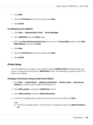 Page 1024. Click Next.
5. Select the Print Server check box, and then click Next.
6. Click Install.
For Windows Server 2008 R2:
1. Click Start — Administrative Tools — Server Manager.
2. Select Add Roles from the Action menu.
3. Select the Print and Document Services check box on the Server Roles window in the Add
Roles Wizard, and then click Next.
4. Click Next.
5. Select the Print Server check box, and then click Next.
6. Click Install.
Printer Setup
You can install your new printer on the network using the...