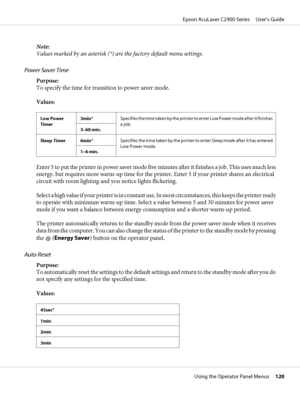 Page 120Note:
Values marked by an asterisk (*) are the factory default menu settings.
Power Saver Time
Purpose:
To specify the time for transition to power saver mode.
Values:
Low Power
Timer3min*Specifies the time taken by the printer to enter Low Power mode after it finishes
a job.
3–60 min.
Sleep Timer 6min*Specifies the time taken by the printer to enter Sleep mode after it has entered
Low Power mode.
1–6 min.
Enter 5 to put the printer in power saver mode five minutes after it f in ishes  a job. This uses...