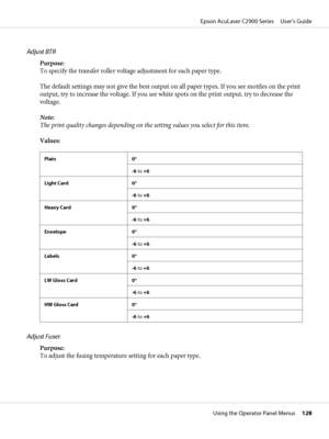 Page 128Adjust BTR
Purpose:
To specify the transfer roller voltage adjustment for each paper type.
The default settings may not give the best output on all paper types. If you see mottles on the print
output, try to increase the voltage. If you see white spots on the print output, try to decrease the
voltage.
Note:
The print quality changes depending on the setting values you select for this item.
Values:
Plain 0*
-6 to +6
Light Card 0*
-6 to +6
Heavy Card 0*
-6 to +6
Envelope 0*
-6 to +6
Labels 0*
-6 to +6
LW...