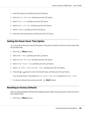 Page 1403. Enter the password, and then press the  button.
4. Select Secure Settings, and then press the 
 button.
5. Select Panel Lock, and then press the 
 button.
6. Select Panel Lock Set, and then press the 
 button.
7. Select Disable, and then press the 
 button.
8. Enter the current password, and then press the 
 button.
Setting the Power Saver Time Option
You can set the power saver time for the printer. The printer switches to the Power Saver mode after
the specified time.
1. Press the 
 (Menu) button....