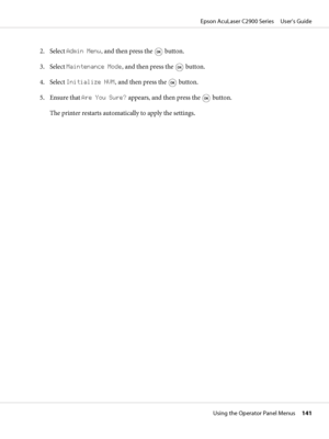 Page 1412. Select Admin Menu, and then press the  button.
3. Select Maintenance Mode, and then press the 
 button.
4. Select Initialize NVM, and then press the 
 button.
5. Ensure that Are You Sure? appears, and then press the 
 button.
The printer restarts automatically to apply the settings.
Epson AcuLaser C2900 Series     User’s Guide
Using the Operator Panel Menus     141
 