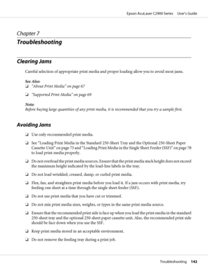 Page 142Chapter 7
Troubleshooting
Clearing Jams
Careful selection of appropriate print media and proper loading allow you to avoid most jams.
See Also:
❏“About Print Media” on page 67
❏“Supported Print Media” on page 69
Note:
Before buying large quantities of any print media, it is recommended that you try a sample first.
Avoiding Jams
❏Use only recommended print media.
❏See “Loading Print Media in the Standard 250-Sheet Tray and the Optional 250-Sheet Paper
Cassette Unit” on page 73 and “Loading Print Media in...