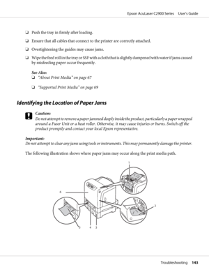 Page 143❏Push the tray in firmly after loading.
❏Ensure that all cables that connect to the printer are correctly attached.
❏Overtightening the guides may cause jams.
❏Wipe the feed roll in the tray or SSF with a cloth that is slightly dampened with water if jams caused
by misfeeding paper occur frequently.
See Also:
❏“About Print Media” on page 67
❏“Supported Print Media” on page 69
Identifying the Location of Paper Jams
c
Caution:
Do not attempt to remove a paper jammed deeply inside the product, particularly...