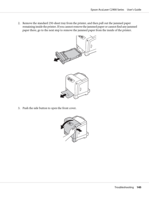 Page 1452. Remove the standard 250-sheet tray from the printer, and then pull out the jammed paper
remaining inside the printer. If you cannot remove the jammed paper or cannot find any jammed
paper there, go to the next step to remove the jammed paper from the inside of the printer.
3. Push the side button to open the front cover.
Epson AcuLaser C2900 Series     User’s Guide
Troubleshooting     145
 