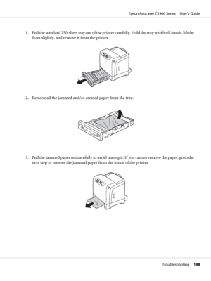 Page 1481. Pull the standard 250-sheet tray out of the printer carefully. Hold the tray with both hands, lift the
front slightly, and remove it from the printer.
2. Remove all the jammed and/or creased paper from the tray.
3. Pull the jammed paper out carefully to avoid tearing it. If you cannot remove the paper, go to the
next step to remove the jammed paper from the inside of the printer.
Epson AcuLaser C2900 Series     User’s Guide
Troubleshooting     148
 