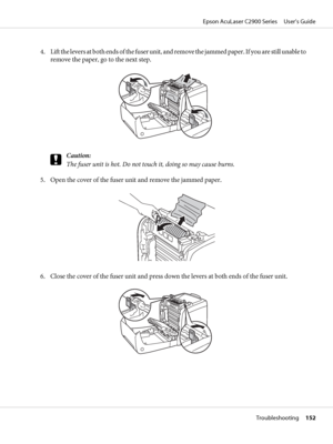 Page 1524. Lift the levers at both ends of the fuser unit, and remove the jammed paper. If you are still unable to
remove the paper, go to the next step.
c
Caution:
The fuser unit is hot. Do not touch it, doing so may cause burns.
5. Open the cover of the fuser unit and remove the jammed paper.
6. Close the cover of the fuser unit and press down the levers at both ends of the fuser unit.
Epson AcuLaser C2900 Series     User’s Guide
Troubleshooting     152
 