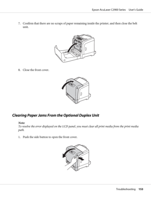 Page 1537. Confirm that there are no scraps of paper remaining inside the printer, and then close the belt
unit.
8. Close the front cover.
Clearing Paper Jams From the Optional Duplex Unit
Note:
To resolve the error displayed on the LCD panel, you must clear all print media from the print media
path.
1. Push the side button to open the front cover.
Epson AcuLaser C2900 Series     User’s Guide
Troubleshooting     153
 