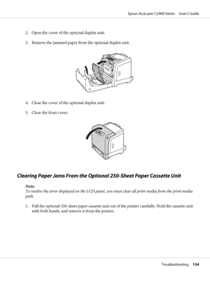 Page 1542. Open the cover of the optional duplex unit.
3. Remove the jammed paper from the optional duplex unit.
4. Close the cover of the optional duplex unit.
5. Close the front cover.
Clearing Paper Jams From the Optional 250-Sheet Paper Cassette Unit
Note:
To resolve the error displayed on the LCD panel, you must clear all print media from the print media
path.
1. Pull the optional 250-sheet paper cassette unit out of the printer carefully. Hold the cassette unit
with both hands, and remove it from the...