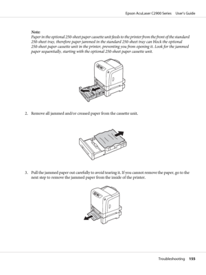 Page 155Note:
Paper in the optional 250-sheet paper cassette unit feeds to the printer from the front of the standard
250-sheet tray, therefore paper jammed in the standard 250-sheet tray can block the optional
250-sheet paper cassette unit in the printer, preventing you from opening it. Look for the jammed
paper sequentially, starting with the optional 250-sheet paper cassette unit.
2. Remove all jammed and/or creased paper from the cassette unit.
3. Pull the jammed paper out carefully to avoid tearing it. If...