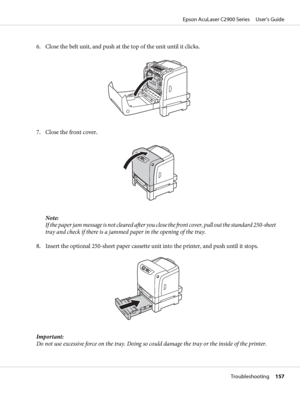 Page 1576. Close the belt unit, and push at the top of the unit until it clicks.
7. Close the front cover.
Note:
If the paper jam message is not cleared after you close the front cover, pull out the standard 250-sheet
tray and check if there is a jammed paper in the opening of the tray.
8. Insert the optional 250-sheet paper cassette unit into the printer, and push until it stops.
Important:
Do not use excessive force on the tray. Doing so could damage the tray or the inside of the printer.
Epson AcuLaser C2900...