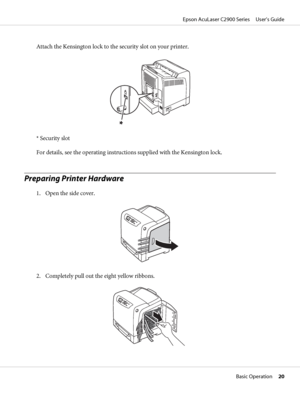 Page 20Attach the Kensington lock to the security slot on your printer.
* Security slot
For details, see the operating instructions supplied with the Kensington lock.
Preparing Printer Hardware
1. Open the side cover.
2. Completely pull out the eight yellow ribbons.
Epson AcuLaser C2900 Series     User’s Guide
Basic Operation     20
 