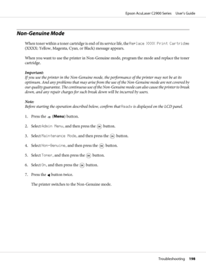 Page 198Non-Genuine Mode
When toner within a toner cartridge is end of its service life, the Replace XXXX Print Cartridge
(XXXX: Yellow, Magenta, Cyan, or Black) message appears.
When you want to use the printer in Non-Genuine mode, program the mode and replace the toner
cartridge.
Important:
If you use the printer in the Non-Genuine mode, the performance of the printer may not be at its
optimum. And any problems that may arise from the use of the Non-Genuine mode are not covered by
our quality guarantee. The...