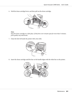 Page 2016. Hold the drum cartridge levers, and then pull out the drum cartridge.
Note:
Keep the drum cartridge in a dark place. If the front cover remains open for more than 5 minutes,
print quality may deteriorate.
7. Clean the feed roll inside the printer with a dry cloth.
8. Insert the drum cartridge until the line on the handle aligns with the white line on the printer.
Epson AcuLaser C2900 Series     User’s Guide
Maintenance     201
 