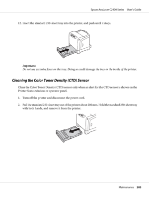 Page 20312. Insert the standard 250-sheet tray into the printer, and push until it stops.
Important:
Do not use excessive force on the tray. Doing so could damage the tray or the inside of the printer.
Cleaning the Color Toner Density (CTD) Sensor
Clean the Color Toner Density (CTD) sensor only when an alert for the CTD sensor is shown on the
Printer Status window or operator panel.
1. Turn off the printer and disconnect the power cord.
2. Pull the standard 250-sheet tray out of the printer about 200 mm. Hold...