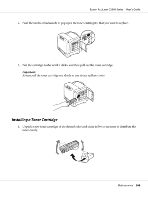 Page 2082. Push the latch(es) backwards to pop open the toner cartridge(s) that you want to replace.
3. Pull the cartridge holder until it clicks, and then pull out the toner cartridge.
Important:
Always pull the toner cartridge out slowly so you do not spill any toner.
Installing a Toner Cartridge
1. Unpack a new toner cartridge of the desired color and shake it five to six times to distribute the
toner evenly.
Epson AcuLaser C2900 Series     User’s Guide
Maintenance     208
 